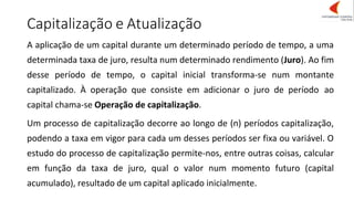 Capitalização e Atualização
A aplicação de um capital durante um determinado período de tempo, a uma
determinada taxa de juro, resulta num determinado rendimento (Juro). Ao fim
desse período de tempo, o capital inicial transforma-se num montante
capitalizado. À operação que consiste em adicionar o juro de período ao
capital chama-se Operação de capitalização.
Um processo de capitalização decorre ao longo de (n) períodos capitalização,
podendo a taxa em vigor para cada um desses períodos ser fixa ou variável. O
estudo do processo de capitalização permite-nos, entre outras coisas, calcular
em função da taxa de juro, qual o valor num momento futuro (capital
acumulado), resultado de um capital aplicado inicialmente.
 