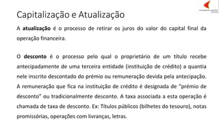 Capitalização e Atualização
A atualização é o processo de retirar os juros do valor do capital final da
operação financeira.
O desconto é o processo pelo qual o proprietário de um título recebe
antecipadamente de uma terceira entidade (instituição de crédito) a quantia
nele inscrito descontado do prémio ou remuneração devida pela antecipação.
A remuneração que fica na instituição de crédito é designada de “prémio de
desconto” ou tradicionalmente desconto. A taxa associada a esta operação é
chamada de taxa de desconto. Ex: Títulos públicos (bilhetes do tesouro), notas
promissórias, operações com livranças, letras.
 