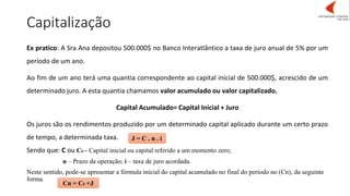 Capitalização
J = C . n . i
Cn = C0 +J
Ex pratico: A Sra Ana depositou 500.000$ no Banco Interatlântico a taxa de juro anual de 5% por um
período de um ano.
Ao fim de um ano terá uma quantia correspondente ao capital inicial de 500.000$, acrescido de um
determinado juro. A esta quantia chamamos valor acumulado ou valor capitalizado.
Capital Acumulado= Capital Inicial + Juro
Os juros são os rendimentos produzido por um determinado capital aplicado durante um certo prazo
de tempo, a determinada taxa.
Sendo que: C ou C0 – Capital inicial ou capital referido a um momento zero;
n – Prazo da operação; i – taxa de juro acordada.
Neste sentido, pode-se apresentar a fórmula inicial do capital acumulado no final do período no (Cn), da seguinte
forma.
 