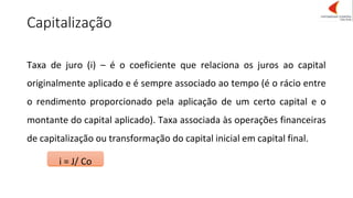 Capitalização
i = J/ Co
Taxa de juro (i) – é o coeficiente que relaciona os juros ao capital
originalmente aplicado e é sempre associado ao tempo (é o rácio entre
o rendimento proporcionado pela aplicação de um certo capital e o
montante do capital aplicado). Taxa associada às operações financeiras
de capitalização ou transformação do capital inicial em capital final.
 