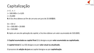 Capitalização
J = C . n . I
J = 500.000 x 1 x 0,05
J = 25,000
R: A Sra Ana obteve ao fim de um ano um juro de 25.000$00.
Cn = C0 +J
Cn = 500.000 + 20.000
Cn = 520.000
R: Após um ano de aplicação do capital, a Sra Ana obteve um valor acumulado de 520.000$.
O Capital acumulado ou capital final (Cn) designa-se por valor acumulado ou capitalizado.
O capital inicial (C ou C0) designa-se por valor atual ou atualizado.
O processo de adição do juro ao capital designa-se por capitalização.
 