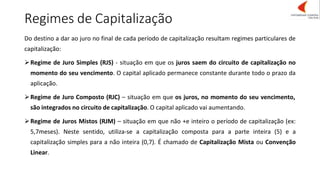 Regimes de Capitalização
Do destino a dar ao juro no final de cada período de capitalização resultam regimes particulares de
capitalização:
➢Regime de Juro Simples (RJS) - situação em que os juros saem do circuito de capitalização no
momento do seu vencimento. O capital aplicado permanece constante durante todo o prazo da
aplicação.
➢Regime de Juro Composto (RJC) – situação em que os juros, no momento do seu vencimento,
são integrados no circuito de capitalização. O capital aplicado vai aumentando.
➢Regime de Juros Mistos (RJM) – situação em que não +e inteiro o período de capitalização (ex:
5,7meses). Neste sentido, utiliza-se a capitalização composta para a parte inteira (5) e a
capitalização simples para a não inteira (0,7). É chamado de Capitalização Mista ou Convenção
Linear.
 