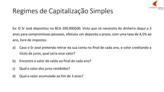 Regimes de Capitalização Simples
Ex: O Sr José depositou no BCA 200.000$00. Visto que só necessita do dinheiro daqui a 3
anos para compromissos pessoais, efetuou um deposito a prazo, com uma taxa de 4,5% ao
ano, livre de impostos.
a) Caso o Sr José pretenda retirar da sua conta no final de cada ano, o valor creditando a
titulo de juros, qual seria esse valor?
b) Encontre o valor do saldo ao final de cada ano?
c) Qual o valor dos juros recebidos?
d) Qual o valor acumulado ao fim de 3 anos?
 