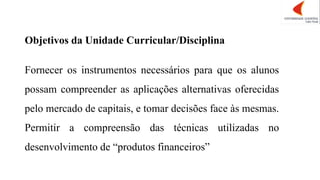Objetivos da Unidade Curricular/Disciplina
Fornecer os instrumentos necessários para que os alunos
possam compreender as aplicações alternativas oferecidas
pelo mercado de capitais, e tomar decisões face às mesmas.
Permitir a compreensão das técnicas utilizadas no
desenvolvimento de “produtos financeiros”
 