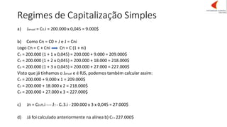 Regimes de Capitalização Simples
a) Janual = C0.i = 200.000 x 0,045 = 9.000$
b) Como Cn = C0 + J e J = Cni
Logo Cn = C + Cni Cn = C (1 + ni)
C1 = 200.000 (1 + 1 x 0,045) = 200.000 + 9.000 = 209.000$
C2 = 200.000 (1 + 2 x 0,045) = 200.000 + 18.000 = 218.000$
C3 = 200.000 (1 + 3 x 0,045) = 200.000 + 27.000 = 227.000$
Visto que já tínhamos o Janual e é RJS, podemos também calcular assim:
C1 = 200.000 + 9.000 x 1 = 209.000$
C2 = 200.000 + 18.000 x 2 = 218.000$
C3 = 200.000 + 27.000 x 3 = 227.000$
c) Jn = C0.n.i <=> J3 = C0.3.i = 200.000 x 3 x 0,045 = 27.000$
d) Já foi calculado anteriormente na alínea b) C3 = 227.000$
 