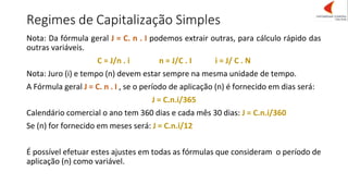 Regimes de Capitalização Simples
Nota: Da fórmula geral J = C. n . I podemos extrair outras, para cálculo rápido das
outras variáveis.
C = J/n . i n = J/C . I i = J/ C . N
Nota: Juro (i) e tempo (n) devem estar sempre na mesma unidade de tempo.
A Fórmula geral J = C. n . I , se o período de aplicação (n) é fornecido em dias será:
J = C.n.i/365
Calendário comercial o ano tem 360 dias e cada mês 30 dias: J = C.n.i/360
Se (n) for fornecido em meses será: J = C.n.i/12
É possível efetuar estes ajustes em todas as fórmulas que consideram o período de
aplicação (n) como variável.
 
