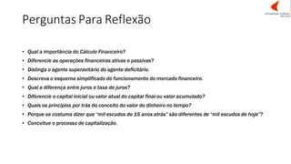 Perguntas Para Reflexão
• Qual a importância do Cálculo Financeiro?
• Diferencie as operações financeiras ativas e passivas?
• Distinga o agente superavitário do agente deficitário.
• Descreva o esquema simplificado do funcionamento do mercado financeiro.
• Qual a diferença entre juros e taxa de juros?
• Diferencie o capital inicial ou valor atual do capital final ou valor acumulado?
• Quais os princípios por trás do conceito do valor do dinheiro no tempo?
• Porque se costuma dizer que “mil escudos de 15 anos atrás” são diferentes de “mil escudos de hoje”?
• Conceitue o processo de capitalização.
 