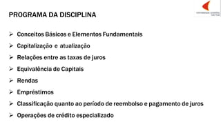 PROGRAMA DA DISCIPLINA
➢ Conceitos Básicos e Elementos Fundamentais
➢ Capitalização e atualização
➢ Relações entre as taxas de juros
➢ Equivalência de Capitais
➢ Rendas
➢ Empréstimos
➢ Classificação quanto ao período de reembolso e pagamento de juros
➢ Operações de crédito especializado
 