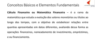 Conceitos Básicos e Elementos Fundamentais
Cálculo Financeiro ou Matemática Financeira – é o ramo da
matemática que estuda a evolução dos valores monetários ou títulos ao
longo dos tempos, com o objetivo de estabelecer relações entre
quantias apresentadas em datas diferentes, avaliando dessa forma as
operações financeiras, nomeadamente de investimento, empréstimos,
e ou financiamento.
 