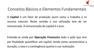 Conceitos Básicos e Elementos Fundamentais
O Capital é um fator de produção assim como o trabalho e os
recurso naturais. Neste sentido a sua utilização tem de ser
remunerada. A remuneração do capital é o juro.
Entende-se ainda por Operação Financeira toda a ação que tem
por finalidade quantificar um capital, tendo como característica a
duração, a taxa e a contingência quanto à sua realização.
 