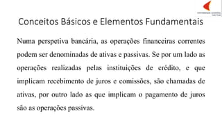 Conceitos Básicos e Elementos Fundamentais
Numa perspetiva bancária, as operações financeiras correntes
podem ser denominadas de ativas e passivas. Se por um lado as
operações realizadas pelas instituições de crédito, e que
implicam recebimento de juros e comissões, são chamadas de
ativas, por outro lado as que implicam o pagamento de juros
são as operações passivas.
 