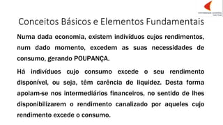 Conceitos Básicos e Elementos Fundamentais
Numa dada economia, existem indivíduos cujos rendimentos,
num dado momento, excedem as suas necessidades de
consumo, gerando POUPANÇA.
Há indivíduos cujo consumo excede o seu rendimento
disponível, ou seja, têm carência de liquidez. Desta forma
apoiam-se nos intermediários financeiros, no sentido de lhes
disponibilizarem o rendimento canalizado por aqueles cujo
rendimento excede o consumo.
 