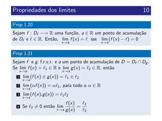 Propriedades dos limites 10
Prop 1.20
Sejam f : Df −→ R uma fun¸c˜ao, a ∈ R um ponto de acumula¸c˜ao
de Df e ∈ R. Ent˜ao, lim
x→a
f (x) = sse lim
x→a
(f (x) − ) = 0
Prop 1.21
Sejam f e g f.r.v.r. e a um ponto de acumula¸c˜ao de D = Df ∩ Dg .
Se lim
x→a
f (x) = 1 ∈ R e lim
x→a
g(x) = 2 ∈ R, ent˜ao
1 lim
x→a
(f (x) ± g(x)) = 1 ± 2
2 lim
x→a
(αf (x)) = α 1, para todo o α ∈ R
3 lim
x→a
(f (x).g(x)) = 1 2
4 Se 2 = 0 ent˜ao lim
x→a
f (x)
g(x)
=
1
2
 
