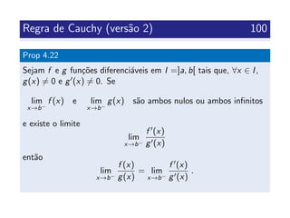 Regra de Cauchy (vers˜ao 2) 100
Prop 4.22
Sejam f e g fun¸c˜oes diferenci´aveis em I =]a, b[ tais que, ∀x ∈ I,
g(x) = 0 e g (x) = 0. Se
lim
x→b−
f (x) e lim
x→b−
g(x) s˜ao ambos nulos ou ambos inﬁnitos
e existe o limite
lim
x→b−
f (x)
g (x)
ent˜ao
lim
x→b−
f (x)
g(x)
= lim
x→b−
f (x)
g (x)
.
 