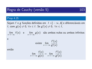 Regra de Cauchy (vers˜ao 5) 103
Prop 4.25
Sejam f e g fun¸c˜oes deﬁnidas em I =] − ∞, b[ e diferenci´aveis em
I, com g(x) = 0, ∀x ∈ I. Se g (x) = 0, ∀x ∈ I,
lim
x→−∞
f (x) e lim
x→−∞
g(x) s˜ao ambos nulos ou ambos inﬁnitos
e
existe lim
x→−∞
f (x)
g (x)
ent˜ao
lim
x→−∞
f (x)
g(x)
= lim
x→−∞
f (x)
g (x)
 