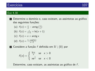 Exerc´ıcios 107
Exe 4.30
1 Determine o dom´ınio e, caso existam, as assintotas ao gr´aﬁco
das seguintes fun¸c˜oes:
(a) f (x) = π
2 − arctg 1
x
(b) f (x) = x
x+1 + ln(x + 1)
(c) f (x) = x + arctg x
(d) f (x) = 1−cos(3x)
x−2
2 Considere a fun¸c˜ao f deﬁnida em R  {0} por
f (x) =
ln x
x se x > 0
xe
1
x se x < 0
Determine, caso existam, as assintotas ao gr´aﬁco de f .
 