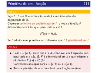 Primitiva de uma fun¸c˜ao 111
Def 5.1
Seja f : I −→ R uma fun¸c˜ao, onde I ´e um intervalo n˜ao
degenerado de R.
Chama-se primitiva ou antiderivada de f a toda a fun¸c˜ao F
diferenci´avel em I tal que, para todo o x ∈ I,
F (x) = f (x).
Se f admite uma primitiva em I dizemos que f ´e primitiv´avel em I.
Obs 5.2
Caso I = [a, b], dizer que F ´e diferenci´avel em I signiﬁca que,
para todo o x ∈]a, b[, F ´e diferenci´avel em x e que existem e
s˜ao ﬁnitas F+(a) e F−(b).
Conven¸c˜oes an´alogas para I = [a, b[ ou I =]a, b].
Toda a primitiva de uma fun¸c˜ao ´e uma fun¸c˜ao cont´ınua.
 