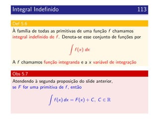 Integral Indeﬁnido 113
Def 5.6
`A fam´ılia de todas as primitivas de uma fun¸c˜ao f chamamos
integral indeﬁnido de f . Denota-se esse conjunto de fun¸c˜oes por
f (x) dx
A f chamamos fun¸c˜ao integranda e a x vari´avel de integra¸c˜ao
Obs 5.7
Atendendo `a segunda proposi¸c˜ao do slide anterior,
se F for uma primitiva de f , ent˜ao
f (x) dx = F(x) + C, C ∈ R
 