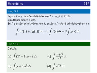 Exerc´ıcios 116
Prop 5.9
Sejam f e g fun¸c˜oes deﬁnidas em I e α, β ∈ R n˜ao
simultaneamente nulos.
Se f e g s˜ao primitiv´aveis em I, ent˜ao αf +βg ´e primitiv´avel em I e
(αf (x) + βg(x)) dx = α f (x) dx + β g(x) dx .
Exe 5.10
Calcule:
(a) (2x
− 3 sen x) dx
(b) (x + 3)x2
dx
(c)
x + 3
x2
dx
(d)
5
√
x3 dx
 