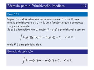 F´ormula para a Primitiva¸c˜ao Imediata 117
Prop 5.11
Sejam I e J dois intervalos de n´umeros reais, f : I → R uma
fun¸c˜ao primitiv´avel e g : J → R uma fun¸c˜ao tal que a composta
f ◦ g est´a deﬁnida.
Se g ´e diferenci´avel em J, ent˜ao (f ◦ g)g ´e primitiv´avel e tem-se
f (g(x))g (x) dx = F(g(x)) + C , C ∈ R ,
onde F ´e uma primitiva de f .
Exemplo de aplica¸c˜ao
2x cos(x2
) dx = sen(x2
) + C , C ∈ R
 