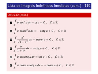 Lista de Integrais Indeﬁnidos Imediatos (cont.) 119
Obs 5.12 (cont.)
7 u sec2
u dx = tg u + C , C ∈ R
8 u cosec2
u dx = − cotg u + C , C ∈ R
9
u
√
1 − u2
dx = arcsen u + C , C ∈ R
10
u
1 + u2
dx = arctg u + C , C ∈ R
11 u sec u tg u dx = sec u + C , C ∈ R
12 u cosec u cotg u dx = − cosec u + C , C ∈ R
 