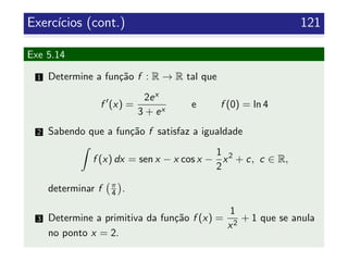 Exerc´ıcios (cont.) 121
Exe 5.14
1 Determine a fun¸c˜ao f : R → R tal que
f (x) =
2ex
3 + ex
e f (0) = ln 4
2 Sabendo que a fun¸c˜ao f satisfaz a igualdade
f (x) dx = sen x − x cos x −
1
2
x2
+ c, c ∈ R,
determinar f π
4 .
3 Determine a primitiva da fun¸c˜ao f (x) =
1
x2
+ 1 que se anula
no ponto x = 2.
 