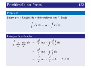 Primitiva¸c˜ao por Partes 122
Prop 5.15
Sejam u e v fun¸c˜oes de x diferenci´aveis em I. Ent˜ao
u v dx = uv − uv dx
Exemplo de aplica¸c˜ao
x
u
ln x
v
dx =
x2
2
ln x −
x2
2
1
x
dx
=
x2
2
ln x −
x
2
dx
=
x2
2
ln x −
x2
4
+ C , C ∈ R .
 