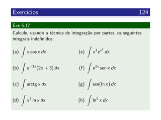 Exerc´ıcios 124
Exe 5.17
Calcule, usando a t´ecnica de integra¸c˜ao por partes, os seguintes
integrais indeﬁnidos:
(a) x cos x dx
(b) e−3x
(2x + 3) dx
(c) arctg x dx
(d) x3
ln x dx
(e) x3
ex2
dx
(f) e2x
sen x dx
(g) sen(ln x) dx
(h) ln2
x dx
 