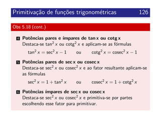Primitiva¸c˜ao de fun¸c˜oes trigonom´etricas 126
Obs 5.18 (cont.)
4 Potˆencias pares e ´ımpares de tan x ou cotg x
Destaca-se tan2 x ou cotg2 x e aplicam-se as f´ormulas
tan2 x = sec2 x − 1 ou cotg2 x = cosec2 x − 1
5 Potˆencias pares de sec x ou cosec x
Destaca-se sec2 x ou cosec2 x e ao fator resultante aplicam-se
as f´ormulas
sec2 x = 1 + tan2 x ou cosec2 x = 1 + cotg2 x
6 Potˆencias ´ımpares de sec x ou cosec x
Destaca-se sec2 x ou cosec2 x e primitiva-se por partes
escolhendo esse fator para primitivar.
 