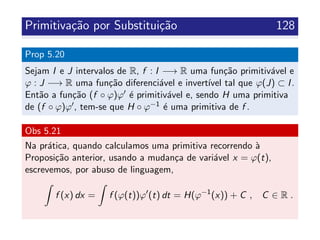 Primitiva¸c˜ao por Substitui¸c˜ao 128
Prop 5.20
Sejam I e J intervalos de R, f : I −→ R uma fun¸c˜ao primitiv´avel e
ϕ : J −→ R uma fun¸c˜ao diferenci´avel e invert´ıvel tal que ϕ(J) ⊂ I.
Ent˜ao a fun¸c˜ao (f ◦ ϕ)ϕ ´e primitiv´avel e, sendo H uma primitiva
de (f ◦ ϕ)ϕ , tem-se que H ◦ ϕ−1 ´e uma primitiva de f .
Obs 5.21
Na pr´atica, quando calculamos uma primitiva recorrendo `a
Proposi¸c˜ao anterior, usando a mudan¸ca de vari´avel x = ϕ(t),
escrevemos, por abuso de linguagem,
f (x) dx = f (ϕ(t))ϕ (t) dt = H(ϕ−1
(x)) + C , C ∈ R .
 