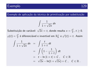 Exemplo 129
Exemplo de aplica¸c˜ao da t´ecnica de primitiva¸c˜ao por substitui¸c˜ao
1
1 +
√
2x
dx
Substitui¸c˜ao de vari´avel:
√
2x = t, donde resulta x = t2
2 , t ≥ 0.
ϕ(t) = t2
2 ´e diferenci´avel e invert´ıvel em R+
0 e ϕ (t) = t. Assim
1
1 +
√
2x
dx =
t
1 + t
dt
= 1 −
1
1 + t
dt
= t − ln |1 + t| + C , C ∈ R
=
√
2x − ln(1 +
√
2x) + C , C ∈ R .
 
