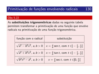 Primitiva¸c˜ao de fun¸c˜oes envolvendo radicais 130
Obs 5.22
As substitui¸c˜oes trigonom´etricas dadas na seguinte tabela
permitem transformar a primitiva¸c˜ao de uma fun¸c˜ao que envolve
radicais na primitiva¸c˜ao de uma fun¸c˜ao trigonom´etrica.
fun¸c˜ao com o radical substitui¸c˜ao
√
a2 − b2x2, a, b > 0 x = a
b sen t, com t ∈] − π
2 , π
2 [
√
a2 + b2x2, a, b > 0 x = a
b tan t, com t ∈] − π
2 , π
2 [
√
b2x2 − a2, a, b > 0 x = a
b sec t, com t ∈]0, π
2 [
 