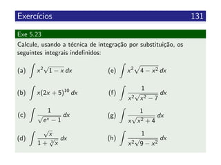 Exerc´ıcios 131
Exe 5.23
Calcule, usando a t´ecnica de integra¸c˜ao por substitui¸c˜ao, os
seguintes integrais indeﬁnidos:
(a) x2
√
1 − x dx
(b) x(2x + 5)10
dx
(c)
1
√
ex − 1
dx
(d)
√
x
1 + 3
√
x
dx
(e) x2
4 − x2 dx
(f)
1
x2
√
x2 − 7
dx
(g)
1
x
√
x2 + 4
dx
(h)
1
x2
√
9 − x2
dx
 