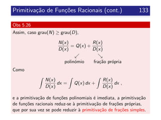 Primitiva¸c˜ao de Fun¸c˜oes Racionais (cont.) 133
Obs 5.26
Assim, caso grau(N) ≥ grau(D),
N(x)
D(x)
= Q(x) +
R(x)
D(x)
polin´omio fra¸c˜ao pr´opria
Como
N(x)
D(x)
dx = Q(x) dx +
R(x)
D(x)
dx ,
e a primitiva¸c˜ao de fun¸c˜oes polinomiais ´e imediata, a primitiva¸c˜ao
de fun¸c˜oes racionais reduz-se `a primitiva¸c˜ao de fra¸c˜oes pr´oprias,
que por sua vez se pode reduzir `a primitiva¸c˜ao de fra¸c˜oes simples.
 