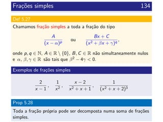 Fra¸c˜oes simples 134
Def 5.27
Chamamos fra¸c˜ao simples a toda a fra¸c˜ao do tipo
A
(x − α)p
ou
Bx + C
(x2 + βx + γ)q
,
onde p, q ∈ N, A ∈ R  {0}, B, C ∈ R n˜ao simultaneamente nulos
e α, β, γ ∈ R s˜ao tais que β2 − 4γ < 0.
Exemplos de fra¸c˜oes simples
2
x − 1
,
1
x2
,
x − 2
x2 + x + 1
,
1
(x2 + x + 2)3
Prop 5.28
Toda a fra¸c˜ao pr´opria pode ser decomposta numa soma de fra¸c˜oes
simples.
 