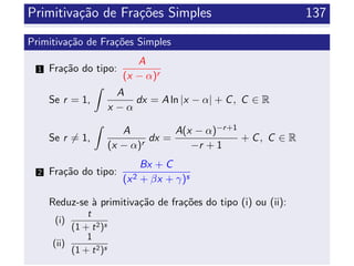 Primitiva¸c˜ao de Fra¸c˜oes Simples 137
Primitiva¸c˜ao de Fra¸c˜oes Simples
1 Fra¸c˜ao do tipo:
A
(x − α)r
Se r = 1,
A
x − α
dx = A ln |x − α| + C, C ∈ R
Se r = 1,
A
(x − α)r
dx =
A(x − α)−r+1
−r + 1
+ C, C ∈ R
2 Fra¸c˜ao do tipo:
Bx + C
(x2 + βx + γ)s
Reduz-se `a primitiva¸c˜ao de fra¸c˜oes do tipo (i) ou (ii):
(i)
t
(1 + t2)s
(ii)
1
(1 + t2)s
 