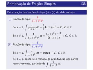 Primitiva¸c˜ao de Fra¸c˜oes Simples 138
Primitiva¸c˜ao das fra¸c˜oes do tipo (i) e (ii) do slide anterior
(i) Fra¸c˜ao do tipo:
t
(1 + t2)s
Se s = 1,
t
1 + t2
dt =
1
2
ln |1 + t2
| + C, C ∈ R
Se s = 1,
t
(1 + t2)s
dt =
(1 + t2)−s+1
2(−s + 1)
+ C, C ∈ R
(ii) Fra¸c˜ao do tipo:
1
(1 + t2)s
Se s = 1,
1
1 + t2
dt = arctg t + C, C ∈ R
Se s = 1, aplica-se o m´etodo de primitiva¸c˜ao por partes
recursivamente, partindo de
1
1 + t2
dt.
 