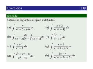 Exerc´ıcios 139
Exe 5.30
Calcule os seguintes integrais indeﬁnidos:
(a)
x
x2 − 5x + 6
dx
(b)
2x − 1
(x − 2)(x − 3)(x + 1)
dx
(c)
x + 1
x3 − 1
dx
(d)
x5 + x4 − 8
x3 − 4x
dx
(e)
x + 2
x(x2 + 4)
dx
(f)
3x − 1
x3 + x
dx
(g)
x + 1
x2 + 4x + 5
dx
(h)
5x − 4
x(x2 − 2x + 2)
dx
 