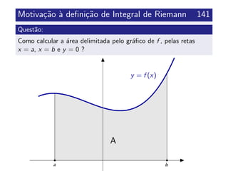 Motiva¸c˜ao `a deﬁni¸c˜ao de Integral de Riemann 141
Quest˜ao:
Como calcular a ´area delimitada pelo gr´aﬁco de f , pelas retas
x = a, x = b e y = 0 ?
y = f (x)
A
ba
 