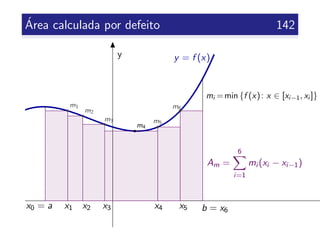 ´Area calculada por defeito 142
y y = f (x)
x0 = a b = x6
x1 x2 x3 x4 x5
Am =
6
i=1
mi (xi − xi−1)
mi =min {f (x): x ∈ [xi−1, xi ]}
m1
m2
m5
m6
m3
m4
 