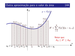 Outra aproxima¸c˜ao para o valor da ´area 144
x
y
y = f (x)
x0 = a b = x6
x1 x2 x3 x4 x5
A∗
=
6
i=1
f (x∗
i )(xi − xi−1)
Notar que:
Am ≤ A∗
≤ AM
x∗
1
x∗
2 x∗
3 x∗
4 x∗
5 x∗
6
f (x∗
1 )
f (x∗
3 )
f (x∗
4 )
f (x∗
5 )
f (x∗
6 )
f (x∗
2 )
 