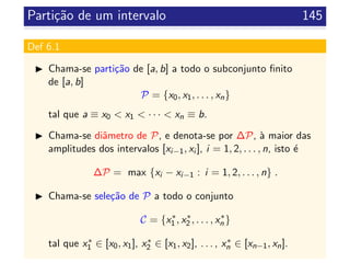 Parti¸c˜ao de um intervalo 145
Def 6.1
Chama-se parti¸c˜ao de [a, b] a todo o subconjunto ﬁnito
de [a, b]
P = {x0, x1, . . . , xn}
tal que a ≡ x0 < x1 < · · · < xn ≡ b.
Chama-se diˆametro de P, e denota-se por ∆P, `a maior das
amplitudes dos intervalos [xi−1, xi ], i = 1, 2, . . . , n, isto ´e
∆P = max {xi − xi−1 : i = 1, 2, . . . , n} .
Chama-se sele¸c˜ao de P a todo o conjunto
C = {x∗
1 , x∗
2 , . . . , x∗
n }
tal que x∗
1 ∈ [x0, x1], x∗
2 ∈ [x1, x2], . . . , x∗
n ∈ [xn−1, xn].
 