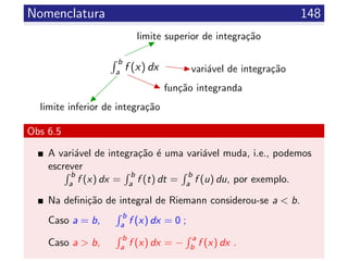 Nomenclatura 148
b
a
f (x) dx
limite superior de integra¸c˜ao
limite inferior de integra¸c˜ao
vari´avel de integra¸c˜ao
fun¸c˜ao integranda
Obs 6.5
A vari´avel de integra¸c˜ao ´e uma vari´avel muda, i.e., podemos
escrever
b
a f (x) dx =
b
a f (t) dt =
b
a f (u) du, por exemplo.
Na deﬁni¸c˜ao de integral de Riemann considerou-se a < b.
Caso a = b,
b
a f (x) dx = 0 ;
Caso a > b,
b
a f (x) dx = −
a
b f (x) dx .
 