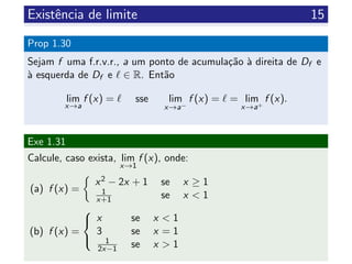 Existˆencia de limite 15
Prop 1.30
Sejam f uma f.r.v.r., a um ponto de acumula¸c˜ao `a direita de Df e
`a esquerda de Df e ∈ R. Ent˜ao
lim
x→a
f (x) = sse lim
x→a−
f (x) = = lim
x→a+
f (x).
Exe 1.31
Calcule, caso exista, lim
x→1
f (x), onde:
(a) f (x) =
x2 − 2x + 1 se x ≥ 1
1
x+1 se x < 1
(b) f (x) =



x se x < 1
3 se x = 1
1
2x−1 se x > 1
 