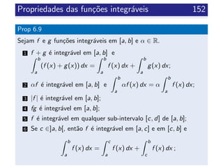 Propriedades das fun¸c˜oes integr´aveis 152
Prop 6.9
Sejam f e g fun¸c˜oes integr´aveis em [a, b] e α ∈ R.
1 f + g ´e integr´avel em [a, b] e
b
a
(f (x) + g(x)) dx =
b
a
f (x) dx +
b
a
g(x) dx;
2 αf ´e integr´avel em [a, b] e
b
a
αf (x) dx = α
b
a
f (x) dx;
3 |f | ´e integr´avel em [a, b];
4 fg ´e integr´avel em [a, b];
5 f ´e integr´avel em qualquer sub-intervalo [c, d] de [a, b];
6 Se c ∈]a, b[, ent˜ao f ´e integr´avel em [a, c] e em [c, b] e
b
a
f (x) dx =
c
a
f (x) dx +
b
c
f (x) dx ;
 