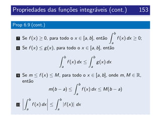 Propriedades das fun¸c˜oes integr´aveis (cont.) 153
Prop 6.9 (cont.)
7 Se f (x) ≥ 0, para todo o x ∈ [a, b], ent˜ao
b
a
f (x) dx ≥ 0;
8 Se f (x) ≤ g(x), para todo o x ∈ [a, b], ent˜ao
b
a
f (x) dx ≤
b
a
g(x) dx
9 Se m ≤ f (x) ≤ M, para todo o x ∈ [a, b], onde m, M ∈ R,
ent˜ao
m(b − a) ≤
b
a
f (x) dx ≤ M(b − a)
10
b
a
f (x) dx ≤
b
a
|f (x)| dx
 