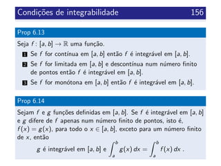 Condi¸c˜oes de integrabilidade 156
Prop 6.13
Seja f : [a, b] → R uma fun¸c˜ao.
1 Se f for cont´ınua em [a, b] ent˜ao f ´e integr´avel em [a, b].
2 Se f for limitada em [a, b] e descont´ınua num n´umero ﬁnito
de pontos ent˜ao f ´e integr´avel em [a, b].
3 Se f for mon´otona em [a, b] ent˜ao f ´e integr´avel em [a, b].
Prop 6.14
Sejam f e g fun¸c˜oes deﬁnidas em [a, b]. Se f ´e integr´avel em [a, b]
e g difere de f apenas num n´umero ﬁnito de pontos, isto ´e,
f (x) = g(x), para todo o x ∈ [a, b], exceto para um n´umero ﬁnito
de x, ent˜ao
g ´e integr´avel em [a, b] e
b
a
g(x) dx =
b
a
f (x) dx .
 