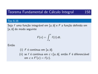 Teorema Fundamental de C´alculo Integral 158
Teo 6.16
Seja f uma fun¸c˜ao integr´avel em [a, b] e F a fun¸c˜ao deﬁnida em
[a, b] do modo seguinte
F(x) =
x
a
f (t) dt.
Ent˜ao
(i) F ´e cont´ınua em [a, b];
(ii) se f ´e cont´ınua em c ∈]a, b[, ent˜ao F ´e diferenci´avel
em c e F (c) = f (c).
 