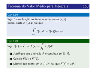 Teorema do Valor M´edio para Integrais 160
Cor 6.19
Seja f uma fun¸c˜ao cont´ınua num intervalo [a, b].
Ent˜ao existe c ∈]a, b[ tal que
b
a
f (t) dt = f (c)(b − a) .
Exe 6.20
Seja f (x) = x2 e F(x) =
x
1
f (t)dt.
1 Justiﬁque que a fun¸c˜ao F ´e cont´ınua em [1, 4].
2 Calcule F(1) e F (2).
3 Mostre que existe um c ∈]1, 4[ tal que F(4) = 3c2.
 