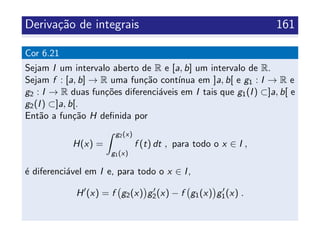 Deriva¸c˜ao de integrais 161
Cor 6.21
Sejam I um intervalo aberto de R e [a, b] um intervalo de R.
Sejam f : [a, b] → R uma fun¸c˜ao cont´ınua em ]a, b[ e g1 : I → R e
g2 : I → R duas fun¸c˜oes diferenci´aveis em I tais que g1(I) ⊂]a, b[ e
g2(I) ⊂]a, b[.
Ent˜ao a fun¸c˜ao H deﬁnida por
H(x) =
g2(x)
g1(x)
f (t) dt , para todo o x ∈ I ,
´e diferenci´avel em I e, para todo o x ∈ I,
H (x) = f g2(x) g2(x) − f g1(x) g1(x) .
 